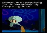 When you're at a party playing Truth or Dare and they they Dare you to go home S S O u/imakememes420