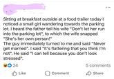 Sitting at breakfast outside at a food trailer today I noticed a small girl wandering towards the parking lot. I heard the father tell his wife "Don't let her run into the parking lot", to which the wife snapped "She's her own person!" The guy immediately turned to me and said "Never get married". I said "It's flattering that you think I'm not". He said "I can tell because you don't look stressed". 24 ••• 5 comments Like Comment Share