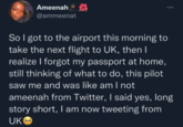Ameenah @ammeenat So I got to the airport this morning to take the next flight to UK, then I realize I forgot my passport at home, still thinking of what to do, this pilot saw me and was like am I not ameenah from Twitter, I said yes, long story short, I am now tweeting from UK