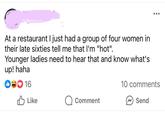 At a restaurant I just had a group of four women in their late sixties tell me that I'm "hot". Younger ladies need to hear that and know what's up! haha ❤16 10 comments Like Comment Send