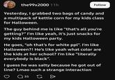 the99x2000 11h Follow Yesterday, I grabbed two bags of candy and a multipack of kettle corn for my kids class for Halloween. The guy behind me is like “that's all you're getting?" I'm like yeah, it's just snacks for my kids Halloween party. He goes, "oh that's for white ppl". I'm like Halloween?! He's like yeah what color are the kids at her school? I'm like "literally everybody is black". I guess he was salty because he got out of line? Lmao such a strange interaction 35 G Đ