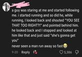 a guy was staring at me and started following me. i started running and so did he, while running, I looked back and shouted "YOU SEE THAT TOO RIGHT?!" and pointed behind him. he looked back and I stopped and looked at him like that and just said "she's gonna get you" never seen a man run away so fast 9-20 Reply 5,386