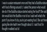 I was in a asian restaurant once and they had a Buddha statue with food offerings around it. I asked the person what would she do if the Buddha statue started eating the food?! She said she would kick the Buddha n run lol so I said well what's the point if you know it's bs, you're just wasting food. She sat there gazing like she hadn't ever thought about it. I said food for thought n walked out lol