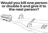 Would you kill one person or double it and give it to the next person? 0000 www