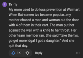 T Tk. 1y My mom used to do loss prevention at Walmart. When flat-screen tvs became popular...my mother chased a man and woman out the door with 4 of them in their cart. The man put her against the wall with a knife to her throat. Her other team member ran. She said "take the tvs, go get more idgaf I got a daughter." And she quit that day. < 1K ♡ Reply