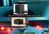 Xbox You think you're better than me? Steam machine I am better than you