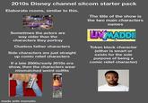 2010s Disney channel sitcom starter pack Elaborate rooms, similar to this. Sometimes the actors are way older than the characters they portray Clueless father characters Side characters are just straight up comic relief characters If a late 2000s/early 2010s era show, then the characters wear mismatched weird outfits The title of the show is the two main characters names LIV MADDI Token black character (either is smart or exists for the sole purpose of being a comic relief character) made with mematic www