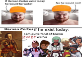 If Hernan Cortes exist today he would be woke! 2 No he would not! Hernan Cortes if he exist today: I am quite fond of brown RWBY waifus w-- 0000