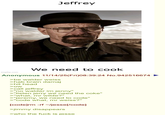Jeffrey imgflip.com We need to cook Anonymous 11/14/25(Fri)08:39:24 No.942516674 >be walder weiss >hab brain damaj >hit head >ow >call jeffrey >"no walder im jenny" >"listen jerry we need the coke" >"what, mr wilde?" >"jeremy, we need to code" >"code what, mr weiss?" [code] rm -rf /jesse[/code] >jimmy disappears >who the f--- is jesse