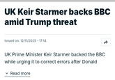 UK Keir Starmer backs BBC amid Trump threat Issued on: 12/11/2025 - 17:14 UK Prime Minister Keir Starmer backed the BBC while urging it to correct errors after Donald Read more ✓