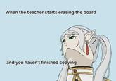 When the teacher starts erasing the board and you haven't finished copying