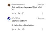 @bananabreadmmm 2 days ago Cant wait to see two guys chillin in a hot tub... B24 д 1 @TheTGFred @bananabreadmmm Kinda hard to chill in a hot tub... 16 Q 2 days ago