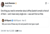 Jacob Shamsian @JayShams One thing you need to remember about Jeffrey Epstein's emails is that all of them - - and I mean every single one — was sent from an iPad. Jill Filipovic @JillFilipovic · Nov 13 Why can none of these very rich and powerful men type or spell. 3:44 AM • Nov 13, 2025 2.8M Views