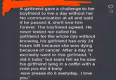 A girlfriend gave a challenge to her boyfriend to live a day without her. No communication at all and said if he passed it, she'll love him forever. The boyfriend agreed. He never texted nor called his girlfriend for the whole day without knowing, his girlfriend has only 24 hours left because she was dying because of cancer. After a day, he excitedly went to this girlfriend, "I did it baby" but tears fell as he saw his girlfriend lying in a coffin with a note you did it baby -now please do it everyday.. I love you." 13