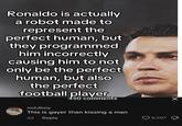 Ronaldo is actually a robot made to represent the perfect human, but they programmed him incorrectly causing him to not only be the perfect human, but also the perfect football player 450 comments notJboy This is gayer than kissing a man 2d Reply 8,507 ✓