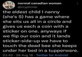 normal canadian woman @cryptcrier the eldest child I nanny (she's 5) has a game where she sits us all in a circle and gives us each a coin with a sticker on one. anyways if we flip our coin and it lands sticker-side-up we have to touch the dead bee she keeps under her bed in a tupperware. 23:42 - 28 Aug 18 ⚫ Twitter for Android .