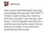 neilnevins Had a dream that McDonald's had a big ad campaign that just said "WE HAVE IT" in black cryptic writing. So I went to a drive thru and said "I saw the sign. Can I have it" and the speaker was silent for a solid ten seconds before saying "do you think you're ready" in my voice and I screamed and drove away