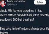 kendrick lobstar @KLobstar Follow stupid MRI lady she asked me if I had recent tattoos but didn't ask if I've recently swallowed 500 ball bearings? Bing bong janice I'm gonna change your life forever