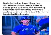 Davis Schneider looks like a vice cop who's forced to bat in a World Series game due to several f----- up circumstances occurring while he's working undercover in a bad 90s movie I rented at Blockbuster. BLUE FOX SERIES JAY SHEEHAN SCHNEIDER POST TOR 12 1-0 L S 2 OUTS