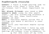 hallmark movie woman: i have a high paying job in new york city that i love and christmas isn't that important to me her black friend: you need a MAN woman's dad: come to the small town,, we are suffering without a baker for our town festivale woman: ok dad man: i harvest maple syrup for a living and make 2 dollars a year woman: :/ man: will you harvest maple syrup with me... woman: i've decided i hate my job and i'm going to resign myself to making christmas tree ornaments in g for the rest of my life 1