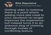 Rita Repulsive @entheoalchemist Getting older is realizing there is a point where adding more deli meat to your sandwich no longer improves the experience, but instead turns it to an arduous slog of chewing through inches of conflicting texture.