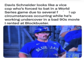 Davis Schneider looks like a vice cop who's forced to bat in a World Series game due to several f I up circumstances occurring while he's working undercover in a bad 90s movie I rented at Blockbuster. BLUE FOX SERIES JAY SHEEHAN SCHNEIDER TOR S POST 12 1-0 L 2 OUTS