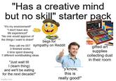 "Has a creative mind but no skill" starter pack "It's my environment!" "I don't have any life experience!" "No one would approve of the things I want to draw!" begs for they call me 007: sympathy on Reddit O finished works O time spent drawing 7 different worldbuilding ideas "Just wait till I (learn thing) and we'll be eating for the next decade!" imgflip.com "y'know, this is really good!" gifted art supplies collecting dust in their room
