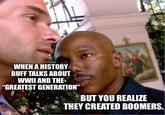 WHEN A HISTORY BUFF TALKS ABOUT WWII AND THE "GREATEST GENERATION" BUT YOU REALIZE THEY CREATED BOOMERS. imgflip.com
