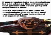 if pucci gains fate manipulation he can change the universe so that giorno will never get gold experience and- pucci the second he tries to manipulate giorno's fate and realizes that's an intentional act against him: