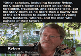 "Other scholars, including Maester Ryben, the Citadel's foremost expert on banned, forbidden, fraudulent, and obscene texts, put the story down as no more than a bawdy tale of the sort known to excite the lust of young boys, bastards, w-----, and the men who partake of their favors." Ryben P---------- Historian
