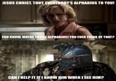 JESUS CHRIST, TONY, EVERYBODY'S ALPHARIUS TO YOU! YOU KNOW, MAYBE YOU'RE ALPHARIUS! YOU EVER THINK OF THAT? CAN I HELP IT IF I KNOW HIM WHEN I SEE HIM?
