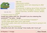 186 KB JPG >Be me >Genuinely autistic >Coworkers and I are enjoying an after work dinner >Everybody is talking about their ethnicity, one says their Norwegian, another says they're German, another French, British, Israeli >I mention that I'm Irish. Israeli guy jokes with me, Shouldn't you be ordering the potatoes?" he asks. I laugh. >I reply with "Shouldn't you be bombing hospitals?" >Entire table goes silent and I get looks. >Everybody gets mad and somebody says they're going to tell this to HR. >I might lose my f------ job What the f--- did I do wrong? How badly did I f--- up? 16 Replies / 1 Image View Thread