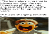 *The legendary king that is Menes reunited the two Kingdoms of Egypt into one centralized monarchy. Ruling over for up to 62 years. *A hippo charging towards him: u/khantlerpartesar