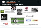 r/starterpacks 7y ago Fremdles Wehraboo starter pack 'WINNERS WRITE THE HISTORY 'MUH DRESDEN!" "ALLIES HATED JEWS AND BLACK PEOPLE TOO 'HOMOSEXUALS ARE AN ABOMINATION' *Deviantart page/Twitter shows furry p---* "MUH JESSE OWENS!!!!! ADOLF HITLER THE GREATEST STORY NEVER TOLD 'I'm not a Nazi but the Nazis had AWESOME uniforms' PRODUCED BY DENNIS WESE 'Hitler had some good ideas' POL CALLY INCO /pol/ 'HOLOCAUST WAS A LIE BECAUSE MUH LAMPSHADES ... 'MY GREAT GREAT GREAT GREAT GRANDFATHER WAS GERMAN' x))) "WHAT ABOUT STALIN/R--- OF BERLIN/HAMMER AND SICKLE?" ((( Someone I dislike "Hitler would have won if he had listened to his generals!" XIK ㅈ You Tube Video COMMENTS 'lol ur a jew kek' "Incoherent, poorly written German* r/milliondollarextreme 4chan 'ANTIFASCISTS ARE THE REAL FASCISTS!" "If Hitler won we'd have no immigrants and SJWs'