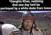 *Genghis Khan, realizing that one day he'd be portrayed by a white dude from lowa-