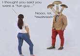 I thought you said you were a "fun guy...” Nooo, lol, BadtasteBB "mushroom"