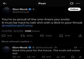 K Post G ... Follow Elon Musk X @elonmusk You're so proud of the one-liners you wrote It must be hard to talk s--- with a d--- in your throat @realDonaldTrump 3:10 PM 6/5/25 53M Views Q97K t195K Most relevant replies 515K 111K <] Elon Musk X @elonmusk. 1h Mark this post for the future. The truth will come out. Q12K 17K 187K ili 13M