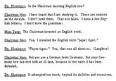 Dr. Kissinger: Is the Chairman learning English now? Chairman Mao: I have heard that I am studying it. Those are rumors on the outside. I don't heed them. They are false. I know a few Eng- lish letters. I don't know, the grammar. Miss Tang: The Chairman invented an English word. Chairman Mao: Yes, I invented the English term "paper tiger." Dr. Kissinger: "Paper tiger." Yes, that was all about us. (Laughter) Chairman Mao: But you are a German from Germany. But your Ger- many now has met with an ill fate, because in two wars it has been defeated. Dr. Kissinger: It attempted too much, beyond its abilities and resources.