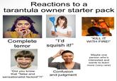 Reactions to a tarantula owner starter pack Complete terror "I'd squish it!" "KILL IT WITH FIRE!" "Did you know that *false and sensationalist factoid*?!" Confusion and judgment Maybe one person who's interested and wants to learn more (very rare)