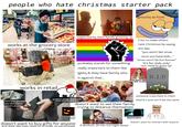 people who hate christmas starter pack grouchy as f---! works at the grocery store works in retail neglected by their family growing up probably stands for something really important to them like lgbtq & they have family who is against that... tries to make others hate Christmas by saying s--- like: "you won't like xmas once you have kids..." "xmas won't be fun forever" "it's for kids only" "you need to grow up" they don't like the music R.I.P. when they get money they don't want to spend it on people prefers white elephant rather than buying gifts doesn't want to see their family ...trying to distance themselves someone important to them died & it just won't be the same ANTI SOCIAL halloween because u dont need family to enjoy doesn't want to buy gifts for anyone and feels like they need to in order to participate depression doesn't want to interact with anyone if alcoholic (drinks the night away)