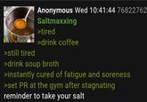 >still tired Anonymous Wed 10:41:44 76822762. Saltmaxxing >tired >drink coffee >drink soup broth >instantly cured of fatigue and soreness >set PR at the gym after stagnating reminder to take your salt