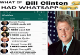 WHAT IF Bill Clinton HAD WHATSAPP 3:27 PM WhatsApp CHATS STATUS CALLS Donald Trump 15:26 i NEED c--- bill Hillary Clinton 15:24 i NEED c--- bill Monica Lewinsky i NEED c--- bill Vladimir Putin I still got photos of trump giving you head n---- Donald Trump #2 i NEED c--- bill Donald Trump #3 My followers cant know i like d--- in my throat bubba please imgflip.com they can't release them files 15:23 15.20 15:16 15:13
