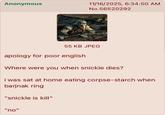 Anonymous 11/16/2025, 6:34:50 AM No.56520292 55 KB JPEG apology for poor english Where were you when snickle dies? i was sat at home eating corpse-starch when barjnak ring "snickle is kill" "no"