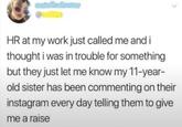 HR at my work just called me and i thought i was in trouble for something but they just let me know my 11-year- old sister has been commenting on their instagram every day telling them to give me a raise
