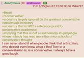 Anonymous (ID: dCMCnmmN) > 11/16/25(Sun)12:12:00 No.521536737 >Brazil >"conservative" >a country largely ignored by the greatest conservative intellectuals in history >a country that is NOT a reference point for conservative academics >implying that this is not a reactionarily stupid jungle where nobody has read more than two schools of conservative thought I can never stand it when people think that a Brazilian, who doesn't even know what a Red Tory or a conservatarian is, is a conservative. I always have a good laugh.