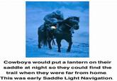 Cowboys would put a lantern on their saddle at night so they could find the trail when they were far from home. This was early Saddle Light Navigation.