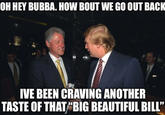 OH HEY BUBBA. HOW BOUT WE GO OUT BACK IVE BEEN CRAVING ANOTHER TASTE OF THAT "BIG BEAUTIFUL BILL"