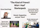 "The Kind of Friend I Gives Good Hugs Wish I Had" Starterpack 374 Special plans welcome, but not required to have a good time Conversations that feel natural, silence that doesnt feel awkward Honest, Supportive, and just "there" Simply enjoying each other's company
