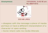 Anonymous 17/11/2025, 3:03:16 am No.98011413 233 KB JPEG > disagree with the message a piece of media portrays or have a different interpretation of a character or open ending > Some retard calls me media illiterate
