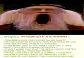 Anonymous 11/17/25(Mon)03:14:36 No.942635684 >"CHILDREN! CAN YOU PLEASE ALL BE QUIET!" >"IT HAS COME TO MY ATTENTION THAT SOME OF YOU HAVE BEEN DOING SEMEN RETENTION!" >"YOU THINK THAT IF YOU DON'T J-------, IT WILL MAKE YOUR SPELLS MORE POWERFUL!" >"I MUST WARN YOU THAT THE SPELL HARRY POTTER TAUGHT YOU ALL DOES NOT WORK!" >"WHEN YOU CAST 'STOPPUS CUMMO', IT DOESN'T VACUUM YOUR NUT BACK UP THROUGH YOUR URETHRA, IT JUST MAKES YOU C-- EVEN HARDER!"